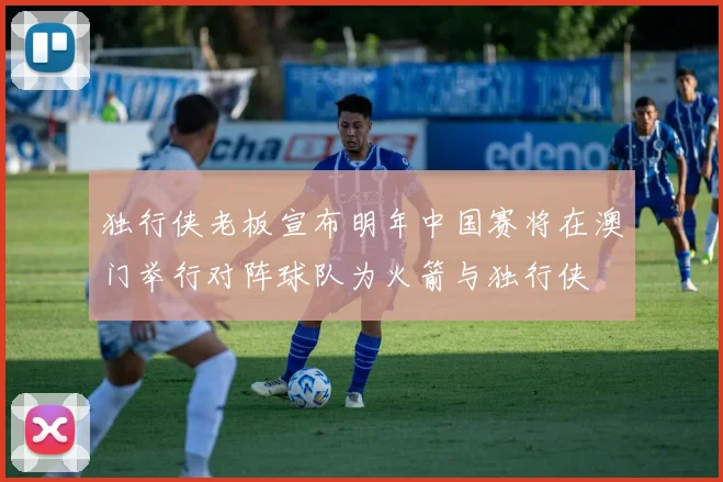 独行侠老板宣布明年中国赛将在澳门举行对阵球队为火箭与独行侠