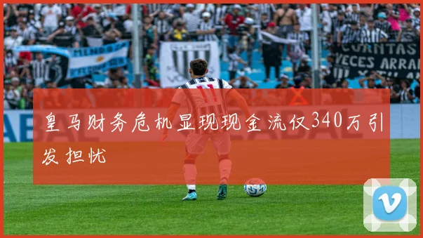 皇马财务危机显现现金流仅340万引发担忧