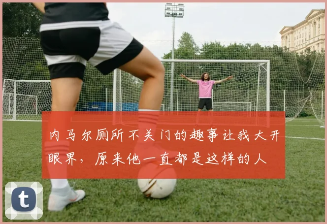 内马尔厕所不关门的趣事让我大开眼界，原来他一直都是这样的人
