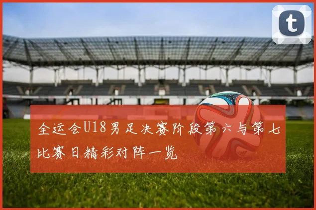 全运会U18男足决赛阶段第六与第七比赛日精彩对阵一览