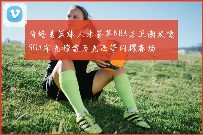 肯塔基篮球人才荟萃NBA后卫谢泼德SGA布克穆雷马克西等闪耀赛场