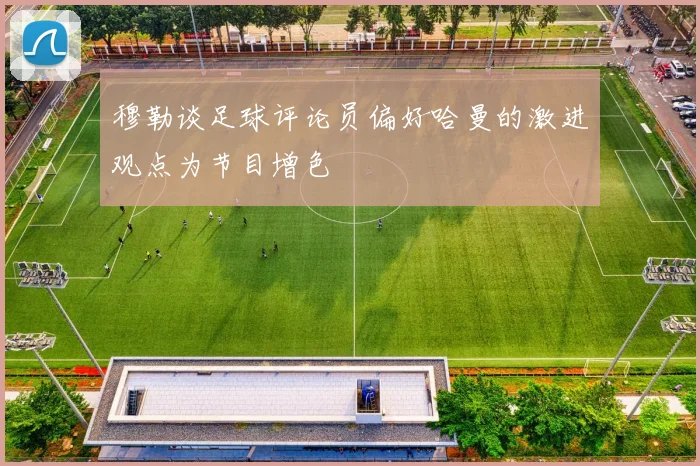 穆勒谈足球评论员偏好哈曼的激进观点为节目增色