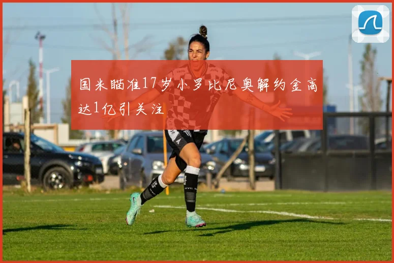国米瞄准17岁小罗比尼奥解约金高达1亿引关注