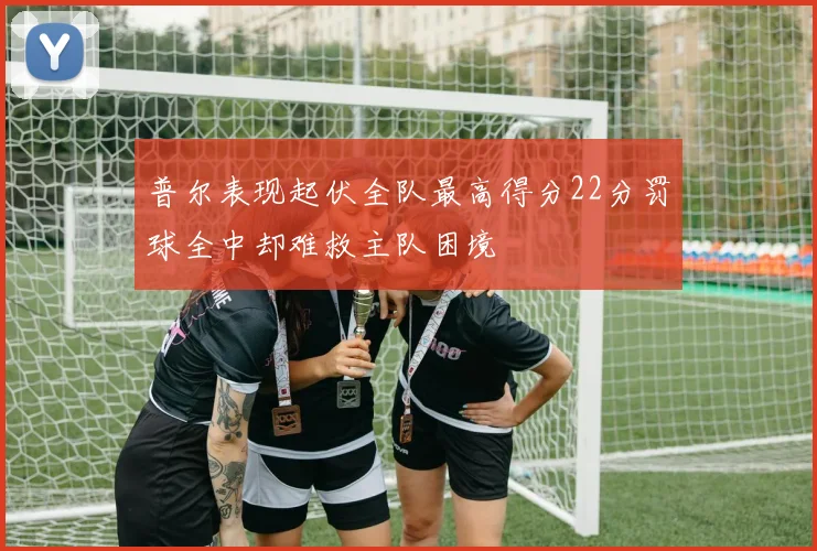 普尔表现起伏全队最高得分22分罚球全中却难救主队困境