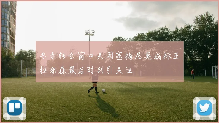 冬季转会窗口关闭塞梅尼奥成标王拉尔森最后时刻引关注