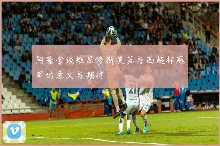 阿隆索谈维尼修斯复苏与西超杯冠军的意义与期待