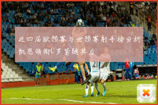 近四届欧预赛与世预赛射手榜分析凯恩领衔C罗紧随其后