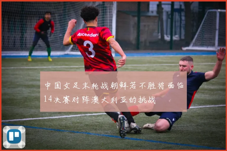 中国女足末轮战朝鲜若不胜将面临14决赛对阵澳大利亚的挑战