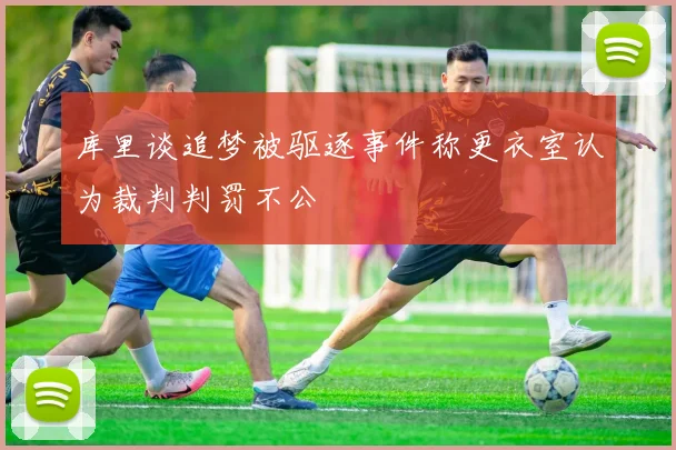 库里谈追梦被驱逐事件称更衣室认为裁判判罚不公