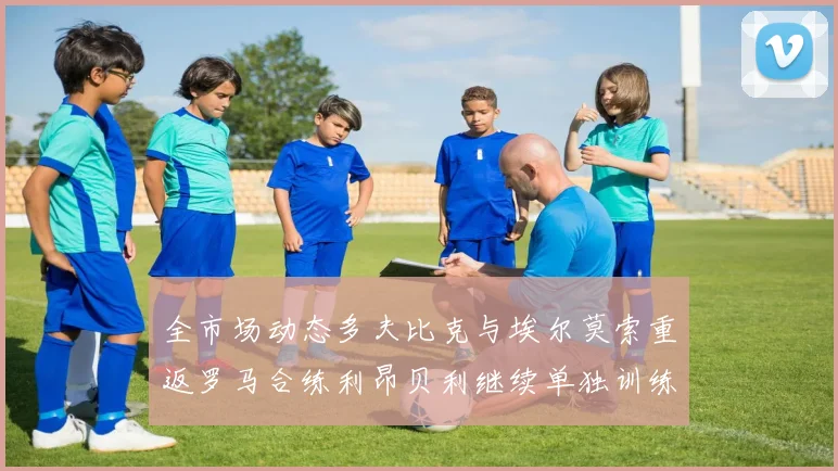 全市场动态多夫比克与埃尔莫索重返罗马合练利昂贝利继续单独训练状态观察
