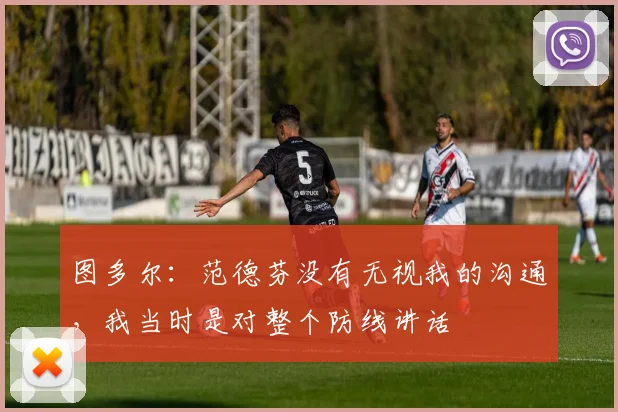 图多尔：范德芬没有无视我的沟通，我当时是对整个防线讲话