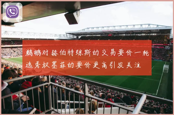 鹈鹕对赫伯特琼斯的交易要价一轮选秀权墨菲的要价更高引发关注